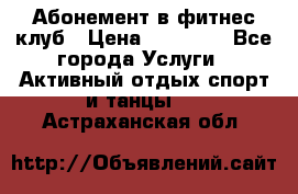 Абонемент в фитнес клуб › Цена ­ 23 000 - Все города Услуги » Активный отдых,спорт и танцы   . Астраханская обл.